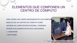 ELEMENTOS QUE COMPONEN UN
CENTRO DE CÓMPUTO
PARA TENER UNA VISIÓN ORGANIZADA DE LOS COMPONENTES
BÁSICOS DE UN CENTRO DE CÓMPUTO COMO
SISTEMA DE COMPUTACIÓN INTEGRAL, PODEMOS
DIVIDIR SUS ELEMENTOS EN DOS CATEGORÍAS:
 HARDWARE
SOFTWARE
 