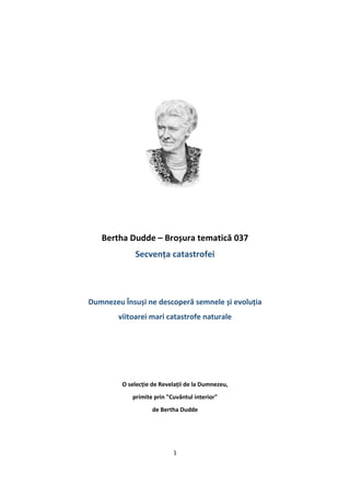 1
Bertha Dudde – Broșura tematică 037
Secvența catastrofei
Dumnezeu Însuși ne descoperă semnele și evoluția
viitoarei mari catastrofe naturale
O selecție de Revelații de la Dumnezeu,
primite prin "Cuvântul interior"
de Bertha Dudde
 