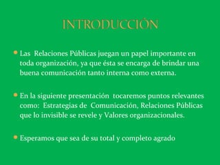 Las Relaciones Públicas juegan un papel imp0rtante en
toda organización, ya que ésta se encarga de brindar una
buena comunicación tanto interna como externa.
En la siguiente presentación tocaremos puntos relevantes
como: Estrategias de Comunicación, Relaciones Públicas
que lo invisible se revele y Valores organizacionales.
Esperamos que sea de su total y completo agrado
 