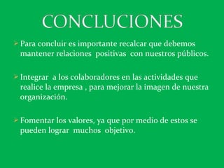  Para concluir es importante recalcar que debemos
mantener relaciones positivas con nuestros públicos.
 Integrar a los colaboradores en las actividades que
realice la empresa , para mejorar la imagen de nuestra
organización.
 Fomentar los valores, ya que por medio de estos se
pueden lograr muchos objetivo.
 