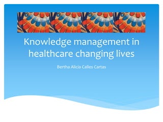 Knowledge management in
healthcare changing lives
Bertha Alicia Calles Cartas
 