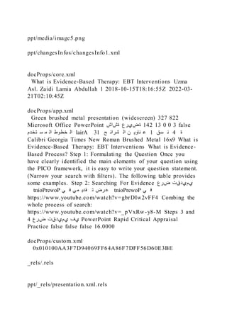 ppt/media/image5.png
ppt/changesInfos/changesInfo1.xml
docProps/core.xml
What is Evidence-Based Therapy: EBT Interventions Uzma
Asl. Zaidi Lamia Abdullah 1 2018-10-15T18:16:55Z 2022-03-
21T02:10:45Z
docProps/app.xml
Green brushed metal presentation (widescreen) 327 822
Microsoft Office PowerPoint ‫ةشاش‬ ‫ةضيرع‬ 142 13 0 0 3 false
‫تخدم‬ ‫س‬ ‫م‬ ‫ال‬ ‫خطوط‬ ‫ال‬ lairA 31 ‫ح‬ ‫شرائ‬ ‫ال‬ ‫ن‬ ‫ناوي‬ ‫ع‬ 1 ‫سق‬ ‫ن‬ 4 ‫ة‬
Calibri Georgia Times New Roman Brushed Metal 16x9 What is
Evidence-Based Therapy: EBT Interventions What is Evidence-
Based Process? Step 1: Formulating the Question Once you
have clearly identified the main elements of your question using
the PICO framework, it is easy to write your question statement.
(Narrow your search with filters). The following table provides
some examples. Step 2: Searching For Evidence ‫ضرع‬ ‫يميدقت‬
tnioPrewoP ‫ي‬ ‫ف‬ ‫ي‬‫م‬ ‫قدي‬ ‫ت‬ ‫رض‬‫ع‬ tnioPrewoP ‫ي‬ ‫ف‬
https://www.youtube.com/watch?v=gbrDIw2vFF4 Combing the
whole process of search:
https://www.youtube.com/watch?v=_pVxRw-y8-M Steps 3 and
4 ‫ضرع‬ ‫يميدقت‬ ‫يف‬ PowerPoint Rapid Critical Appraisal
Practice false false false 16.0000
docProps/custom.xml
0x010100AA3F7D94069FF64A86F7DFF56D60E3BE
_rels/.rels
ppt/_rels/presentation.xml.rels
 
