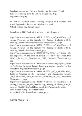 Psychodemographic Fact ors Predict ing Int ernet Fraud
Tendency among Yout hs in Sout hwest ern, Nig…
Eigbadon Gregory
Ef f ect of a Mindf ulness Training Program on t he Impulsivit
y and Aggression Levels of Adolescent s wi…
Albert o Amut io, Xavier Oriol
Download a PDF Pack of t he best relat ed papers
https://www.academia.edu/50575017/Effects_of_Mindfulness_T
raining_Program_on_the_Impulsivity_Among_Students_with_L
earning_Disabilities?auto=citations&from=cover_page
https://www.academia.edu/50575017/Effects_of_Mindfulness_T
raining_Program_on_the_Impulsivity_Among_Students_with_L
earning_Disabilities?from=cover_page
https://www.academia.edu/50575083/The_Effect_of_Social_Me
dia_Exposure_on_the_Mental_Health_of_Individuals_with_Disa
bilities_during_the_Coronavirus_2019_Pandemic?from=cover_p
age
https://www.academia.edu/50070194/Psychodemographic_Facto
rs_Predicting_Internet_Fraud_Tendency_among_Youths_in_Sou
thwestern_Nigeria?from=cover_page
https://www.academia.edu/33986656/Effect_of_a_Mindfulness_
Training_Program_on_the_Impulsivity_and_Aggression_Levels
_of_Adolescents_with_Behavioral_Problems_in_the_Classroom
?from=cover_page
https://www.academia.edu/50575017/Effects_of_Mindfulness_T
raining_Program_on_the_Impulsivity_Among_Students_with_L
earning_Disabilities?bulkDownload=thisPaper-topRelated-
sameAuthor-citingThis-citedByThis-
secondOrderCitations&from=cover_page
E-ISSN 2240-0524
 