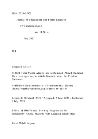 ISSN 2239-978X
Journal of Educational and Social Research
www.richtmann.org
Vol 11 No 4
July 2021
184
.
Research Article
© 2021 Turki Mahdi Alqarni and Mohammad Ahmed Hammad.
This is an open access article licensed under the Creative
Commons
Attribution-NonCommercial 4.0 International License
(https://creativecommons.org/licenses/by-nc/4.0/)
Received: 30 March 2021 / Accepted: 5 June 2021 / Published:
8 July 2021
Effects of Mindfulness Training Program on the
Impulsivity Among Students with Learning Disabilities
Turki Mahdi Alqarni
 