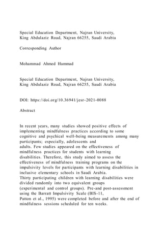Special Education Department, Najran University,
King Abdulaziz Road, Najran 66255, Saudi Arabia
Corresponding Author
Mohammad Ahmed Hammad
Special Education Department, Najran University,
King Abdulaziz Road, Najran 66255, Saudi Arabia
DOI: https://doi.org/10.36941/jesr-2021-0088
Abstract
In recent years, many studies showed positive effects of
implementing mindfulness practices according to some
cognitive and psychical well-being measurements among many
participants; especially, adolescents and
adults. Few studies appeared on the effectiveness of
mindfulness practices for students with learning
disabilities. Therefore, this study aimed to assess the
effectiveness of mindfulness training programs on the
impulsivity levels for participants with learning disabilities in
inclusive elementary schools in Saudi Arabia.
Thirty participating children with learning disabilities were
divided randomly into two equivalent groups
(experimental and control groups). Pre-and post-assessment
using the Barratt Impulsivity Scale (BIS-11,
Patton et al., 1995) were completed before and after the end of
mindfulness sessions scheduled for ten weeks.
 