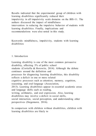 Results indicated that the experimental group of children with
learning disabilities significantly reduced their
impulsivity in all impulsivity scale domains on the BIS-11. The
authors discussed the impact of mindfulness
intervention in reducing the impulsive behavior of students with
learning disabilities. Finally, implications and
recommendations were also noted in this study.
Keywords: mindfulness, impulsivity, students with learning
disabilities
1. Introduction
Learning disability is one of the most common persuasive
disability, affecting 5% of public school
students (Cortiella & Horowitz, 2014). Although the debate
continues around the definition and
processes for diagnosing learning disabilities, this disability
reflects a deficit in one or more related
cognitive processes such as attention, memory, cognition,
reasoning, and oral language (Association,
2013). Learning disabilities appear in essential academic areas
and language skills such as reading,
writing, arithmetic, and oral expression. Also, learning
disabilities may involve a deficit in social skills,
social interaction, social perception, and understanding other
perspectives (Stegemann, 2016).
In comparison with children without disabilities, children with
learning disabilities are likely to
 