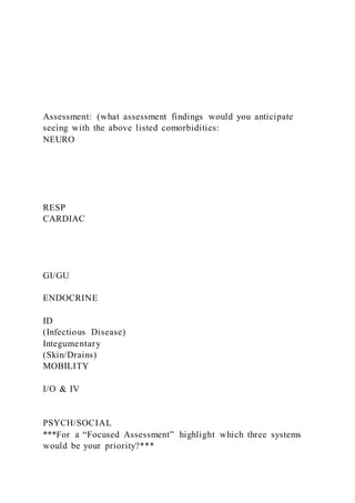 Assessment: (what assessment findings would you anticipate
seeing with the above listed comorbidities:
NEURO
RESP
CARDIAC
GI/GU
ENDOCRINE
ID
(Infectious Disease)
Integumentary
(Skin/Drains)
MOBILITY
I/O & IV
PSYCH/SOCIAL
***For a “Focused Assessment” highlight which three systems
would be your priority?***
 