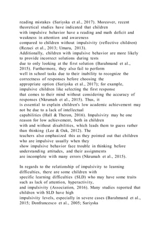 reading mistakes (Sariyska et al., 2017). Moreover, recent
theoretical studies have indicated that children
with impulsive behavior have a reading and math deficit and
weakness in attention and awareness
compared to children without impulsivity (reflective children)
(Rezaei et al., 2013; Umaru, 2013).
Additionally, children with impulsive behavior are more likely
to provide incorrect solutions during tests
due to only looking at the first solution (Barahmand et al.,
2015). Furthermore, they also fail to perform
well in school tasks due to their inability to recognize the
correctness of responses before choosing the
appropriate option (Sariyska et al., 2017); for example,
impulsive children like selecting the first response
that comes to their mind without considering the accuracy of
responses (Nkrumah et al., 2015). Thus, it
is essential to explain children's low academic achievement may
not be due to a lack of intellectual
capabilities (Hall & Theron, 2016). Impulsivity may be one
reason for low achievement, both in children
with and without disabilities, which leads them to guess rather
than thinking (Lee & Oak, 2012). The
teachers also emphasized this as they pointed out that children
who are impulsive usually when they
show impulsive behavior face trouble in thinking before
understanding attitudes, and their assignments
are incomplete with many errors (Nkrumah et al., 2015).
In regards to the relationship of impulsivity to learning
difficulties, there are some children with
specific learning difficulties (SLD) who may have some traits
such as lack of attention, hyperactivity,
and impulsivity (Association, 2016). Many studies reported that
children with SLD have high
impulsivity levels, especially in severe cases (Barahmand et al.,
2015; Donfrancesco et al., 2005; Sariyska
 