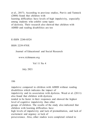 et al., 2017). According to previous studies, Purvis and Tannock
(2000) found that children with
learning difficulties have levels of high impulsivity, especially
among students who exhibit some types
of dyslexia. Their research also showed that children with
ADHD and reading disabilities are too
E-ISSN 2240-0524
ISSN 2239-978X
Journal of Educational and Social Research
www.richtmann.org
Vol 11 No 4
July 2021
186
impulsive compared to children with ADHD without reading
disabilities which indicates the impact of
impulsivity and its association with dyslexia. Weed et al. (2011)
also found that children with dyslexia
tended to be faster in their responses and showed the highest
level of cognitive impulsivity than other
groups of children. The results of the study also indicated that
children with learning difficulties have
high levels of impulsivity and lack of premeditation, and lack of
excitement and urgency or lack of
perseverance. Also, other studies were completed related to
 