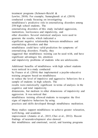 treatment programs (Schonert-Reichl &
Lawlor, 2010). For example, Samarghandi et al. (2019)
conducted a study focusing on investigating
mindfulness's predictive role in externalizing disorders among
250 high school students. The
externalizing disorders of this study included aggression,
inattention, lawlessness and impulsivity, and
other disorders. Several statistical analyses were used to
generate the results, which indicated a
significant negative relationship between mindfulness and
externalizing disorders and that
mindfulness could have valid prediction for symptoms of
externalizing disorders. Finally, they
suggested that mindfulness training can be used with, and have
significant advantages for, attention
and impulsivity problems of students who are adolescents.
Additional benefits of mindfulness with high school students
were noticed in a study conducted
by Franco et al. (2016) that implemented a psycho-educative
training program based on mindfulness
to reduce the level of impulsive and aggressive behaviors for a
sample of students in high schools. The
results were statistically significant in terms of analysis in the
cognitive and total impulsivity
dimensions, but medium in other dimensions of impulsivity and
aggression. It was noticed that
mindfulness training allowed students to recognize the first
signs of impulsive behaviors by using
practices and skills developed through mindfulness meditation.
Many studies support mindfulness to achieve greater relaxation,
well-being, and academic
improvement (Amutio et al., 2015; Choi et al., 2012). Recent
findings of neurodevelopment also showed
that mindfulness and emotional, social, and learning programs
 