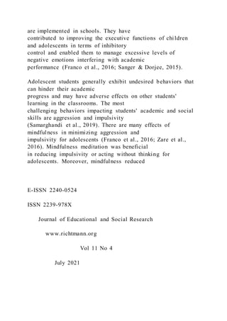 are implemented in schools. They have
contributed to improving the executive functions of children
and adolescents in terms of inhibitory
control and enabled them to manage excessive levels of
negative emotions interfering with academic
performance (Franco et al., 2016; Sanger & Dorjee, 2015).
Adolescent students generally exhibit undesired behaviors that
can hinder their academic
progress and may have adverse effects on other students'
learning in the classrooms. The most
challenging behaviors impacting students' academic and social
skills are aggression and impulsivity
(Samarghandi et al., 2019). There are many effects of
mindfulness in minimizing aggression and
impulsivity for adolescents (Franco et al., 2016; Zare et al.,
2016). Mindfulness meditation was beneficial
in reducing impulsivity or acting without thinking for
adolescents. Moreover, mindfulness reduced
E-ISSN 2240-0524
ISSN 2239-978X
Journal of Educational and Social Research
www.richtmann.org
Vol 11 No 4
July 2021
 