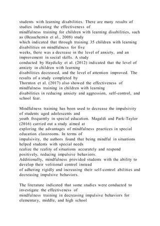 students with learning disabilities. There are many results of
studies indicating the effectiveness of
mindfulness training for children with learning disabilities, such
as (Beauchemin et al., 2008) study
which indicated that through training 35 children with learning
disabilities on mindfulness for five
weeks, there was a decrease in the level of anxiety, and an
improvement in social skills. A study
conducted by Haydicky et al. (2012) indicated that the level of
anxiety in children with learning
disabilities decreased, and the level of attention improved. The
results of a study completed by
Thornton et al. (2017) also showed the effectiveness of
mindfulness training in children with learning
disabilities in reducing anxiety and aggression, self-control, and
school fear.
Mindfulness training has been used to decrease the impulsivity
of students aged adolescents and
youth frequently in special education. Magaldi and Park-Taylor
(2016) carried out a study aimed at
exploring the advantages of mindfulness practices in special
education classrooms. In terms of
impulsivity, the authors found that being mindful in situations
helped students with special needs
realize the reality of situations accurately and respond
positively, reducing impulsive behaviors.
Additionally, mindfulness provided students with the ability to
develop their volitional control instead
of adhering rigidly and increasing their self-control abilities and
decreasing impulsive behaviors.
The literature indicated that some studies were conducted to
investigate the effectiveness of
mindfulness training in decreasing impulsive behaviors for
elementary, middle, and high school
 