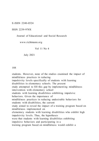 E-ISSN 2240-0524
ISSN 2239-978X
Journal of Educational and Social Research
www.richtmann.org
Vol 11 No 4
July 2021
188
students. However, none of the studies examined the impact of
mindfulness practices in reducing
impulsivity levels specifically of students with learning
disabilities in elementary schools. The present
study attempted to fill this gap by implementing mindfulness
intervention with elementary school
students with learning disabilities exhibiting impulsive
behaviors. Given the importance of
mindfulness practices in reducing undesirable behaviors for
students with disabilities, the current
study aimed to reveal the impact of a training program based on
mindfulness implemented on
elementary students with learning disabilities who exhibit high
impulsivity levels. Thus, the hypotheses
were that students with learning disabilities exhibiting
impulsive behaviors and participating in a
training program based on mindfulness would exhibit a
 