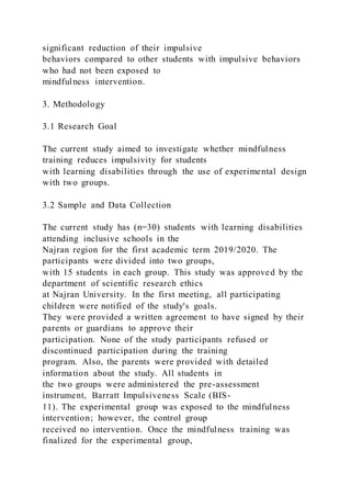 significant reduction of their impulsive
behaviors compared to other students with impulsive behaviors
who had not been exposed to
mindfulness intervention.
3. Methodology
3.1 Research Goal
The current study aimed to investigate whether mindfulness
training reduces impulsivity for students
with learning disabilities through the use of experimental design
with two groups.
3.2 Sample and Data Collection
The current study has (n=30) students with learning disabilities
attending inclusive schools in the
Najran region for the first academic term 2019/2020. The
participants were divided into two groups,
with 15 students in each group. This study was approved by the
department of scientific research ethics
at Najran University. In the first meeting, all participating
children were notified of the study's goals.
They were provided a written agreement to have signed by their
parents or guardians to approve their
participation. None of the study participants refused or
discontinued participation during the training
program. Also, the parents were provided with detailed
information about the study. All students in
the two groups were administered the pre-assessment
instrument, Barratt Impulsiveness Scale (BIS-
11). The experimental group was exposed to the mindfulness
intervention; however, the control group
received no intervention. Once the mindfulness training was
finalized for the experimental group,
 
