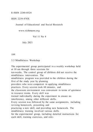 E-ISSN 2240-0524
ISSN 2239-978X
Journal of Educational and Social Research
www.richtmann.org
Vol 11 No 4
July 2021
189
3.3 Mindfulness Workshop
The experimental group participated in a weekly workshop held
at 10 am through three sessions for
ten-weeks. The control group of children did not receive the
mindfulness intervention. The
mindfulness program was provided to the children during the
first of the study year by planning
providers who were competent in applying mindfulness
practices. Every session took 60 minutes, and
the classroom environment was convenient in terms of quietness
in resource rooms. Every skill was
trained individually during the experiment to ensure no
interference, among other different skills.
Every session was followed by the same assignments, including
revising homework, presenting and
practicing a new skill, and providing new homework. The
mindfulness training involved various skills
for the experimental group, including detailed instructions for
each skill, training exercises, and role-
 