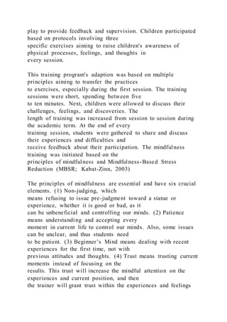 play to provide feedback and supervision. Children participated
based on protocols involving three
specific exercises aiming to raise children's awareness of
physical processes, feelings, and thoughts in
every session.
This training program's adaption was based on multiple
principles aiming to transfer the practices
to exercises, especially during the first session. The training
sessions were short, spending between five
to ten minutes. Next, children were allowed to discuss their
challenges, feelings, and discoveries. The
length of training was increased from session to session during
the academic term. At the end of every
training session, students were gathered to share and discuss
their experiences and difficulties and
receive feedback about their participation. The mindfulness
training was initiated based on the
principles of mindfulness and Mindfulness-Based Stress
Reduction (MBSR; Kabat-Zinn, 2003)
The principles of mindfulness are essential and have six crucial
elements. (1) Non-judging, which
means refusing to issue pre-judgment toward a statue or
experience, whether it is good or bad, as it
can be unbeneficial and controlling our minds. (2) Patience
means understanding and accepting every
moment in current life to control our minds. Also, some issues
can be unclear, and thus students need
to be patient. (3) Beginner’s Mind means dealing with recent
experiences for the first time, not with
previous attitudes and thoughts. (4) Trust means trusting current
moments instead of focusing on the
results. This trust will increase the mindful attention on the
experiences and current position, and then
the trainer will grant trust within the experiences and feelings
 
