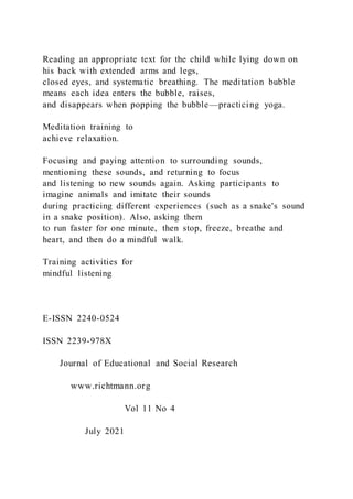 Reading an appropriate text for the child while lying down on
his back with extended arms and legs,
closed eyes, and systematic breathing. The meditation bubble
means each idea enters the bubble, raises,
and disappears when popping the bubble—practicing yoga.
Meditation training to
achieve relaxation.
Focusing and paying attention to surrounding sounds,
mentioning these sounds, and returning to focus
and listening to new sounds again. Asking participants to
imagine animals and imitate their sounds
during practicing different experiences (such as a snake's sound
in a snake position). Also, asking them
to run faster for one minute, then stop, freeze, breathe and
heart, and then do a mindful walk.
Training activities for
mindful listening
E-ISSN 2240-0524
ISSN 2239-978X
Journal of Educational and Social Research
www.richtmann.org
Vol 11 No 4
July 2021
 