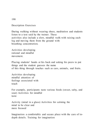 190
Description Exercises
During walking without wearing shoes, meditation and students
listen to a text said by the trainer. These
activities also include a slow, mindful walk with raising each
leg and moving them from the ground with
breathing concentration.
Activities developing
rational and mindful
movement.
Placing students' hands at his back and asking his peers to put
things and the student guesses the name
of this thing through touches such as cars, animals, and fruits.
Activities developing
mindful attention of
feelings associated with
touch
For example, participants taste various foods (sweet, salty, and
sour) Activities for mindful
taste
Activity (mind in a glass) Activities for calming the
mind to be clear and
more focused
Imagination a comfortable and secure place with the care of in-
depth details. Training for imagination
 