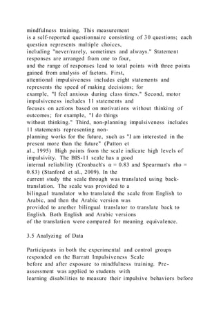 mindfulness training. This measurement
is a self-reported questionnaire consisting of 30 questions; each
question represents multiple choices,
including "never/rarely, sometimes and always." Statement
responses are arranged from one to four,
and the range of responses lead to total points with three points
gained from analysis of factors. First,
attentional impulsiveness includes eight statements and
represents the speed of making decisions; for
example, "I feel anxious during class times." Second, motor
impulsiveness includes 11 statements and
focuses on actions based on motivations without thinking of
outcomes; for example, "I do things
without thinking." Third, non-planning impulsiveness includes
11 statements representing non-
planning works for the future, such as "I am interested in the
present more than the future" (Patton et
al., 1995) High points from the scale indicate high levels of
impulsivity. The BIS-11 scale has a good
internal reliability (Cronbach's α = 0.83 and Spearman's rho =
0.83) (Stanford et al., 2009). In the
current study tthe scale through was translated using back-
translation. The scale was provided to a
bilingual translator who translated the scale from English to
Arabic, and then the Arabic version was
provided to another bilingual translator to translate back to
English. Both English and Arabic versions
of the translation were compared for meaning equivalence.
3.5 Analyzing of Data
Participants in both the experimental and control groups
responded on the Barratt Impulsiveness Scale
before and after exposure to mindfulness training. Pre-
assessment was applied to students with
learning disabilities to measure their impulsive behaviors before
 