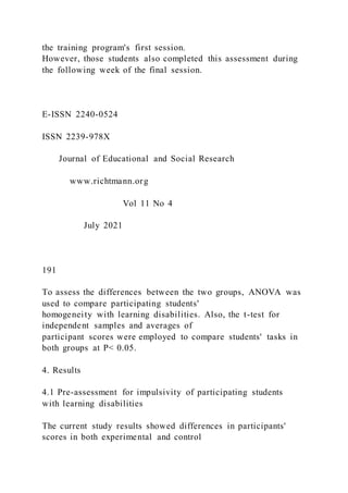 the training program's first session.
However, those students also completed this assessment during
the following week of the final session.
E-ISSN 2240-0524
ISSN 2239-978X
Journal of Educational and Social Research
www.richtmann.org
Vol 11 No 4
July 2021
191
To assess the differences between the two groups, ANOVA was
used to compare participating students'
homogeneity with learning disabilities. Also, the t-test for
independent samples and averages of
participant scores were employed to compare students' tasks in
both groups at P< 0.05.
4. Results
4.1 Pre-assessment for impulsivity of participating students
with learning disabilities
The current study results showed differences in participants'
scores in both experimental and control
 