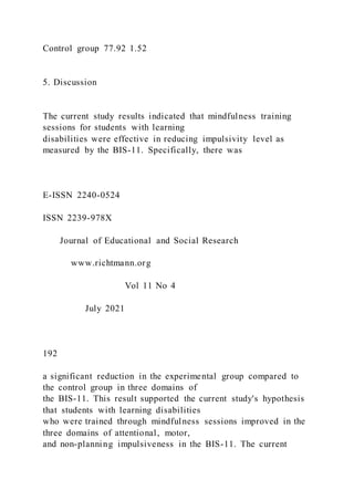 Control group 77.92 1.52
5. Discussion
The current study results indicated that mindfulness training
sessions for students with learning
disabilities were effective in reducing impulsivity level as
measured by the BIS-11. Specifically, there was
E-ISSN 2240-0524
ISSN 2239-978X
Journal of Educational and Social Research
www.richtmann.org
Vol 11 No 4
July 2021
192
a significant reduction in the experimental group compared to
the control group in three domains of
the BIS-11. This result supported the current study's hypothesis
that students with learning disabilities
who were trained through mindfulness sessions improved in the
three domains of attentional, motor,
and non-planning impulsiveness in the BIS-11. The current
 