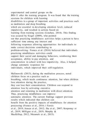 experimental and control groups on the
BIS-11 after the training program. It was found that the training
sessions for children with learning
disabilities in a group of important activities and practices such
as meditation and deep breathing
which are essential in developing attention level, reduced
impulsivity, and resulted in actions based on
learning from training sessions (Linehan, 2014). This finding
was assured by Siegel (2009), who pointed
out that practicing mindfulness activities helps a person to have
sufficient time among any interest and
following responses allowing opportunities for individuals to
make correct decisions contributing to
problem-solving. Franco et al. (2016) believed that individuals
practicing mindfulness activities could
support their social and damaging behaviors, reinforcing their
acceptance, ability to pay attention, and
concentration in school with less impulsivity. Also, it helped
change automatic responses for
individuals, which improved their self-regulation.
Malinowski (2013), during the meditation process, noted
children focus on a practice such as
breathing, which needs continuous attention, but when children
lose attention during the practice,
they can lose their concentration. Children can respond to
attention loss by activating executive
attention and returning to meditation with direct attention.
Thus, practicing mindfulness can improve
automatic attention. The current findings support previous
results which indicated that children can
benefit from the positive impacts of mindfulness for attention
processing (Franco et al., 2016; i Farrés
et al., 2019; Jensen et al., 2012; Jha et al., 2007; Korponay et
al., 2019; Milligan et al., 2019; Murphy &
MacKillop, 2012; Nkrumah et al., 2015).
 