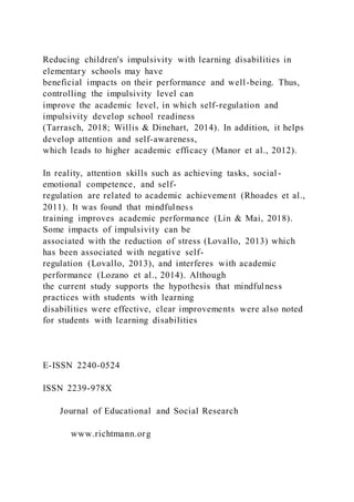 Reducing children's impulsivity with learning disabilities in
elementary schools may have
beneficial impacts on their performance and well-being. Thus,
controlling the impulsivity level can
improve the academic level, in which self-regulation and
impulsivity develop school readiness
(Tarrasch, 2018; Willis & Dinehart, 2014). In addition, it helps
develop attention and self-awareness,
which leads to higher academic efficacy (Manor et al., 2012).
In reality, attention skills such as achieving tasks, social -
emotional competence, and self-
regulation are related to academic achievement (Rhoades et al.,
2011). It was found that mindfulness
training improves academic performance (Lin & Mai, 2018).
Some impacts of impulsivity can be
associated with the reduction of stress (Lovallo, 2013) which
has been associated with negative self-
regulation (Lovallo, 2013), and interferes with academic
performance (Lozano et al., 2014). Although
the current study supports the hypothesis that mindfulness
practices with students with learning
disabilities were effective, clear improvements were also noted
for students with learning disabilities
E-ISSN 2240-0524
ISSN 2239-978X
Journal of Educational and Social Research
www.richtmann.org
 