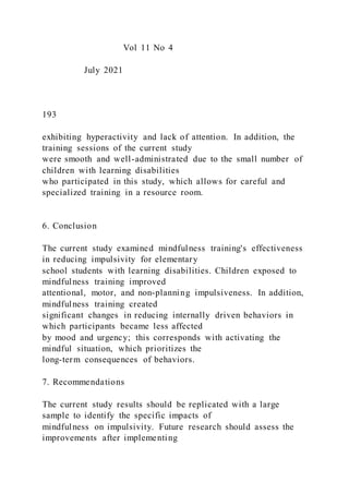 Vol 11 No 4
July 2021
193
exhibiting hyperactivity and lack of attention. In addition, the
training sessions of the current study
were smooth and well-administrated due to the small number of
children with learning disabilities
who participated in this study, which allows for careful and
specialized training in a resource room.
6. Conclusion
The current study examined mindfulness training's effectiveness
in reducing impulsivity for elementary
school students with learning disabilities. Children exposed to
mindfulness training improved
attentional, motor, and non-planning impulsiveness. In addition,
mindfulness training created
significant changes in reducing internally driven behaviors in
which participants became less affected
by mood and urgency; this corresponds with activating the
mindful situation, which prioritizes the
long-term consequences of behaviors.
7. Recommendations
The current study results should be replicated with a large
sample to identify the specific impacts of
mindfulness on impulsivity. Future research should assess the
improvements after implementing
 