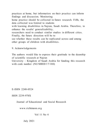 practices at home, but information on their practice can inform
findings and discussion. Monitoring
home practice should be collected in future research. Fifth, the
data collected was limited to students
with learning disabilities in Najran, Saudi Arabia. Therefore, to
enhance the results' generalizability,
researchers need to conduct similar studies in different cities.
Finally, the future direction will be to
see whether these results can be replicated across and among
other groups of children with disabilities.
9. Acknowledgements
The authors would like to express their gratitude to the deanship
of scientific research at Najran
University – Kingdom of Saudi Arabia for funding this research
with code number (NU/SHED/17/180)
E-ISSN 2240-0524
ISSN 2239-978X
Journal of Educational and Social Research
www.richtmann.org
Vol 11 No 4
July 2021
 
