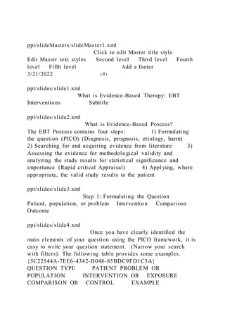ppt/slideMasters/slideMaster1.xml
Click to edit Master title style
Edit Master text styles Second level Third level Fourth
level Fifth level Add a footer
3/21/2022 ‹#›
ppt/slides/slide1.xml
What is Evidence-Based Therapy: EBT
Interventions Subtitle
ppt/slides/slide2.xml
What is Evidence-Based Process?
The EBT Process contains four steps: 1) Formulating
the question (PICO) (Diagnosis, prognosis, etiology, harm)
2) Searching for and acquiring evidence from literature 3)
Assessing the evidence for methodological validity and
analyzing the study results for statistical significance and
importance (Rapid critical Appraisal) 4) Appl ying, where
appropriate, the valid study results to the patient
ppt/slides/slide3.xml
Step 1: Formulating the Question
Patient, population, or problem Intervention Comparison
Outcome
ppt/slides/slide4.xml
Once you have clearly identified the
main elements of your question using the PICO framework, it is
easy to write your question statement. (Narrow your search
with filters). The following table provides some examples.
{5C22544A-7EE6-4342-B048-85BDC9FD1C3A}
QUESTION TYPE PATIENT PROBLEM OR
POPULATION INTERVENTION OR EXPOSURE
COMPARISON OR CONTROL EXAMPLE
 