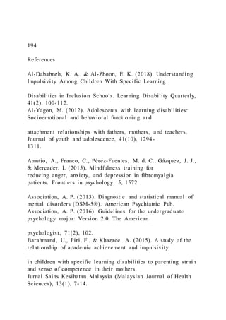 194
References
Al-Dababneh, K. A., & Al-Zboon, E. K. (2018). Understanding
Impulsivity Among Children With Specific Learning
Disabilities in Inclusion Schools. Learning Disability Quarterly,
41(2), 100-112.
Al-Yagon, M. (2012). Adolescents with learning disabilities:
Socioemotional and behavioral functioning and
attachment relationships with fathers, mothers, and teachers.
Journal of youth and adolescence, 41(10), 1294-
1311.
Amutio, A., Franco, C., Pérez-Fuentes, M. d. C., Gázquez, J. J.,
& Mercader, I. (2015). Mindfulness training for
reducing anger, anxiety, and depression in fibromyalgia
patients. Frontiers in psychology, 5, 1572.
Association, A. P. (2013). Diagnostic and statistical manual of
mental disorders (DSM-5®). American Psychiatric Pub.
Association, A. P. (2016). Guidelines for the undergraduate
psychology major: Version 2.0. The American
psychologist, 71(2), 102.
Barahmand, U., Piri, F., & Khazaee, A. (2015). A study of the
relationship of academic achievement and impulsivity
in children with specific learning disabilities to parenting strain
and sense of competence in their mothers.
Jurnal Sains Kesihatan Malaysia (Malaysian Journal of Health
Sciences), 13(1), 7-14.
 
