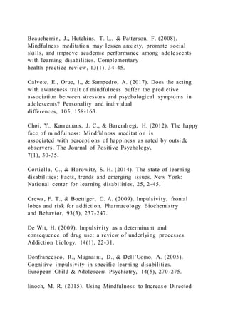 Beauchemin, J., Hutchins, T. L., & Patterson, F. (2008).
Mindfulness meditation may lessen anxiety, promote social
skills, and improve academic performance among adolescents
with learning disabilities. Complementary
health practice review, 13(1), 34-45.
Calvete, E., Orue, I., & Sampedro, A. (2017). Does the acting
with awareness trait of mindfulness buffer the predictive
association between stressors and psychological symptoms in
adolescents? Personality and individual
differences, 105, 158-163.
Choi, Y., Karremans, J. C., & Barendregt, H. (2012). The happy
face of mindfulness: Mindfulness meditation is
associated with perceptions of happiness as rated by outsi de
observers. The Journal of Positive Psychology,
7(1), 30-35.
Cortiella, C., & Horowitz, S. H. (2014). The state of learning
disabilities: Facts, trends and emerging issues. New York:
National center for learning disabilities, 25, 2-45.
Crews, F. T., & Boettiger, C. A. (2009). Impulsivity, frontal
lobes and risk for addiction. Pharmacology Biochemistry
and Behavior, 93(3), 237-247.
De Wit, H. (2009). Impulsivity as a determinant and
consequence of drug use: a review of underlying processes.
Addiction biology, 14(1), 22-31.
Donfrancesco, R., Mugnaini, D., & Dell’Uomo, A. (2005).
Cognitive impulsivity in specific learning disabilities.
European Child & Adolescent Psychiatry, 14(5), 270-275.
Enoch, M. R. (2015). Using Mindfulness to Increase Directed
 