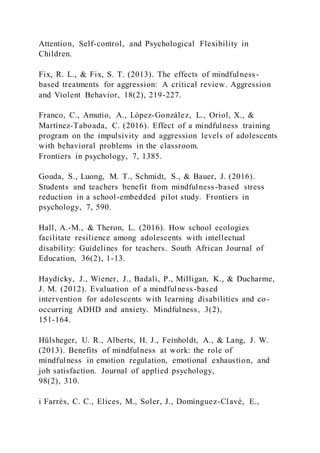 Attention, Self-control, and Psychological Flexibility in
Children.
Fix, R. L., & Fix, S. T. (2013). The effects of mindfulness-
based treatments for aggression: A critical review. Aggression
and Violent Behavior, 18(2), 219-227.
Franco, C., Amutio, A., López-González, L., Oriol, X., &
Martínez-Taboada, C. (2016). Effect of a mindfulness training
program on the impulsivity and aggression levels of adolescents
with behavioral problems in the classroom.
Frontiers in psychology, 7, 1385.
Gouda, S., Luong, M. T., Schmidt, S., & Bauer, J. (2016).
Students and teachers benefit from mindfulness-based stress
reduction in a school-embedded pilot study. Frontiers in
psychology, 7, 590.
Hall, A.-M., & Theron, L. (2016). How school ecologies
facilitate resilience among adolescents with intellectual
disability: Guidelines for teachers. South African Journal of
Education, 36(2), 1-13.
Haydicky, J., Wiener, J., Badali, P., Milligan, K., & Ducharme,
J. M. (2012). Evaluation of a mindfulness-based
intervention for adolescents with learning disabilities and co-
occurring ADHD and anxiety. Mindfulness, 3(2),
151-164.
Hülsheger, U. R., Alberts, H. J., Feinholdt, A., & Lang, J. W.
(2013). Benefits of mindfulness at work: the role of
mindfulness in emotion regulation, emotional exhaustion, and
job satisfaction. Journal of applied psychology,
98(2), 310.
i Farrés, C. C., Elices, M., Soler, J., Domínguez-Clavé, E.,
 