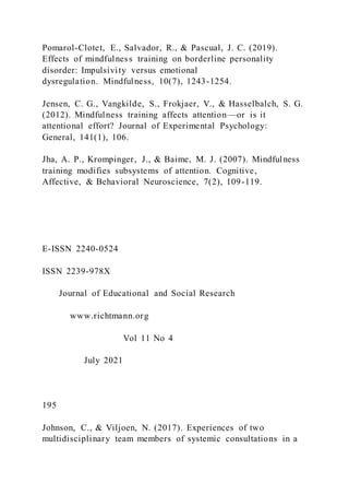 Pomarol-Clotet, E., Salvador, R., & Pascual, J. C. (2019).
Effects of mindfulness training on borderline personality
disorder: Impulsivity versus emotional
dysregulation. Mindfulness, 10(7), 1243-1254.
Jensen, C. G., Vangkilde, S., Frokjaer, V., & Hasselbalch, S. G.
(2012). Mindfulness training affects attention—or is it
attentional effort? Journal of Experimental Psychology:
General, 141(1), 106.
Jha, A. P., Krompinger, J., & Baime, M. J. (2007). Mindfulness
training modifies subsystems of attention. Cognitive,
Affective, & Behavioral Neuroscience, 7(2), 109-119.
E-ISSN 2240-0524
ISSN 2239-978X
Journal of Educational and Social Research
www.richtmann.org
Vol 11 No 4
July 2021
195
Johnson, C., & Viljoen, N. (2017). Experiences of two
multidisciplinary team members of systemic consultations in a
 