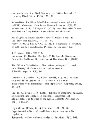 community learning disability service. British Journal of
Learning Disabilities, 45(3), 172-179.
Kabat-Zinn, J. (2003). Mindfulness-based stress reduction
(MBSR). Constructivism in the Human Sciences, 8(2), 73.
Kaunhoven, R. J., & Dorjee, D. (2017). How does mindfulness
modulate self-regulation in pre-adolescent children?
An integrative neurocognitive review. Neuroscience &
Biobehavioral Reviews, 74, 163-184.
Kirby, K. N., & Finch, J. C. (2010). The hierarchical structure
of self-reported impulsivity. Personality and individual
differences, 48(6), 704-713.
Korponay, C., Dentico, D., Kral, T. R., Ly, M., Kruis, A.,
Davis, K., Goldman, R., Lutz, A., & Davidson, R. J. (2019).
The Effect of Mindfulness Meditation on Impulsivity and its
Neurobiological Correlates in Healthy Adults.
Scientific reports, 9(1), 1-17.
Lattimore, P., Fisher, N., & Malinowski, P. (2011). A cross-
sectional investigation of trait disinhibition and its
association with mindfulness and impulsivity. Appetite, 56(2),
241-248.
Lee, H.-S., & Oak, J.-W. (2012). Effects of impulsive behavior,
self esteem, and depression on school adjustment of
adolescents. The Journal of the Korea Contents Association,
12(1), 438-446.
Leyland, A., Rowse, G., & Emerson, L.-M. (2019).
Experimental effects of mindfulness inductions on self-
regulation:
Systematic review and meta-analysis. Emotion, 19(1), 108.
 