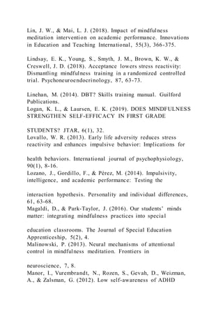 Lin, J. W., & Mai, L. J. (2018). Impact of mindfulness
meditation intervention on academic performance. Innovations
in Education and Teaching International, 55(3), 366-375.
Lindsay, E. K., Young, S., Smyth, J. M., Brown, K. W., &
Creswell, J. D. (2018). Acceptance lowers stress reactivity:
Dismantling mindfulness training in a randomized controlled
trial. Psychoneuroendocrinology, 87, 63-73.
Linehan, M. (2014). DBT? Skills training manual. Guilford
Publications.
Logan, K. L., & Laursen, E. K. (2019). DOES MINDFULNESS
STRENGTHEN SELF-EFFICACY IN FIRST GRADE
STUDENTS? JTAR, 6(1), 32.
Lovallo, W. R. (2013). Early life adversity reduces stress
reactivity and enhances impulsive behavior: Implications for
health behaviors. International journal of psychophysiology,
90(1), 8-16.
Lozano, J., Gordillo, F., & Pérez, M. (2014). Impulsivity,
intelligence, and academic performance: Testing the
interaction hypothesis. Personality and individual differences,
61, 63-68.
Magaldi, D., & Park-Taylor, J. (2016). Our students’ minds
matter: integrating mindfulness practices into special
education classrooms. The Journal of Special Education
Apprenticeship, 5(2), 4.
Malinowski, P. (2013). Neural mechanisms of attentional
control in mindfulness meditation. Frontiers in
neuroscience, 7, 8.
Manor, I., Vurembrandt, N., Rozen, S., Gevah, D., Weizman,
A., & Zalsman, G. (2012). Low self-awareness of ADHD
 