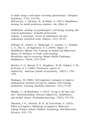 in adults using a self-report screening questionnaire. European
Psychiatry, 27(5), 314-320.
McConville, J., McAleer, R., & Hahne, A. (2017). Mindfulness
training for health profession students—the effect of
mindfulness training on psychological well-being, learning and
clinical performance of health professional
students: a systematic review of randomized and non-
randomized controlled trials. Explore, 13(1), 26-45.
Milligan, K., Sibalis, A., McKeough, T., Lackner, C., Schmidt,
L. A., Pun, C., & Segalowitz, S. J. (2019). Impact of
Mindfulness Martial Arts Training on Neural and Behavioral
Indices of Attention in Youth with Learning
Disabilities and Co-occurring Mental Health Challenges.
Mindfulness, 10(10), 2152-2164.
Moeller, F. G., Barratt, E. S., Dougherty, D. M., Schmitz, J. M.,
& Swann, A. C. (2001). Psychiatric aspects of
impulsivity. American journal of psychiatry, 158(11), 1783-
1793.
Montague, M. (2008). Self-regulation strategies to improve
mathematical problem solving for students with learning
disabilities. Learning Disability Quarterly, 31(1), 37-44.
Murphy, C., & MacKillop, J. (2012). Living in the here and
now: interrelationships between impulsivity, mindfulness,
and alcohol misuse. Psychopharmacology, 219(2), 527-536.
Nkrumah, I. K., Olawuyi, B. O., & Torto-Seidu, E. (2015).
Effect of Cognitive Modelling on Impulsive Behaviour
Among Primary School Children. Psychology and Behavioral
Sciences, 4(5), 174.
 