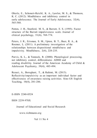 Oberle, E., Schonert-Reichl, K. A., Lawlor, M. S., & Thomson,
K. C. (2012). Mindfulness and inhibitory control in
early adolescence. The Journal of Early Adolescence, 32(4),
565-588.
Patton, J. H., Stanford, M. S., & Barratt, E. S. (1995). Factor
structure of the Barratt impulsiveness scale. Journal of
clinical psychology, 51(6), 768-774.
Peters, J. R., Erisman, S. M., Upton, B. T., Baer, R. A., &
Roemer, L. (2011). A preliminary investigation of the
relationships between dispositional mindfulness and
impulsivity. Mindfulness, 2(4), 228-235.
Purvis, K. L., & Tannock, R. (2000). Phonological processing,
not inhibitory control, differentiates ADHD and
reading disability. Journal of the American Academy of Child &
Adolescent Psychiatry, 39(4), 485-494.
Rezaei, A., Boroghani, T., & Rahimi, M. (2013).
Reflectivity/impulsivity as an important individual factor and
effectiveness of awareness raising activities. Sino-US English
Teaching, 10(4), 281-286.
E-ISSN 2240-0524
ISSN 2239-978X
Journal of Educational and Social Research
www.richtmann.org
Vol 11 No 4
 