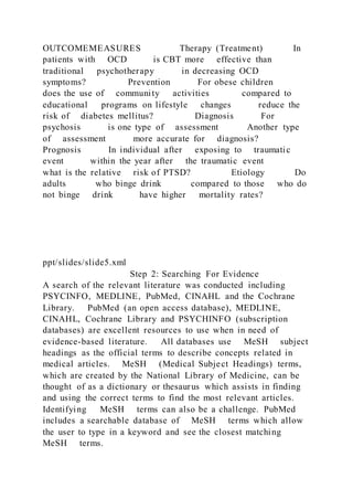 OUTCOMEMEASURES Therapy (Treatment) In
patients with OCD is CBT more effective than
traditional psychotherapy in decreasing OCD
symptoms? Prevention For obese children
does the use of community activities compared to
educational programs on lifestyle changes reduce the
risk of diabetes mellitus? Diagnosis For
psychosis is one type of assessment Another type
of assessment more accurate for diagnosis?
Prognosis In individual after exposing to traumatic
event within the year after the traumatic event
what is the relative risk of PTSD? Etiology Do
adults who binge drink compared to those who do
not binge drink have higher mortality rates?
ppt/slides/slide5.xml
Step 2: Searching For Evidence
A search of the relevant literature was conducted including
PSYCINFO, MEDLINE, PubMed, CINAHL and the Cochrane
Library. PubMed (an open access database), MEDLINE,
CINAHL, Cochrane Library and PSYCHINFO (subscription
databases) are excellent resources to use when in need of
evidence-based literature. All databases use MeSH subject
headings as the official terms to describe concepts related in
medical articles. MeSH (Medical Subject Headings) terms,
which are created by the National Library of Medicine, can be
thought of as a dictionary or thesaurus which assists in finding
and using the correct terms to find the most relevant articles.
Identifying MeSH terms can also be a challenge. PubMed
includes a searchable database of MeSH terms which allow
the user to type in a keyword and see the closest matching
MeSH terms.
 