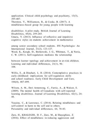 application. Clinical child psychology and psychiatry, 13(3),
395-407.
Thornton, V., Williamson, R., & Cooke, B. (2017). A
mindfulness-based group for young people with learning
disabilities: A pilot study. British Journal of Learning
Disabilities, 45(4), 259-265.
Umaru, Y. (2013). Influence of reflective and impulsive
cognitive styles on students achievement in mathematics
among senior secondary school students. IFE Psychologia: An
International Journal, 21(2), 123-127.
Weed, K., Keogh, D., Borkowski, J. G., Whitman, T., & Noria,
C. W. (2011). Self-regulation mediates the relationship
between learner typology and achievement in at-risk children.
Learning and individual differences, 21(1), 96-
108.
Willis, E., & Dinehart, L. H. (2014). Contemplative practices in
early childhood: implications for self-regulation skills
and school readiness. Early Child Development and Care,
184(4), 487-499.
Wilson, A. M., Deri Armstrong, C., Furrie, A., & Walcot, E.
(2009). The mental health of Canadians with self-reported
learning disabilities. Journal of Learning Disabilities, 42(1), 24-
40.
Yusainy, C., & Lawrence, C. (2014). Relating mindfulness and
self-control to harm to the self and to others.
Personality and individual differences, 64, 78-83.
Zare, H., KHALEGHI, D. F., Zare, M., & Shayeghian, Z.
(2016). Effect of mindfulness in reducing aggression and
 
