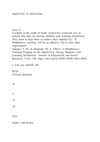 impulsivity in adolescents.
Case 5:
A school at the south of Saudi Arabia has contacted you to
consult that they are having children with learning disabilities.
They want to help them to control their impulsivity. If
Mindfulness training will be an effective one to meet their
requirement?
Alqarni, T. M., & Hammad, M. A. Effects of Mindfulness
Training Program on the Impulsivity Among Students with
Learning Disabilities. Journal of Educational and Social
Research, 11(4), 190. https://doi.org/10.36941/JESR-2021-0088
a. Can you identify the
PICO
Clinical Question
-P
-I
-C
-O
Title
Author and Source
 