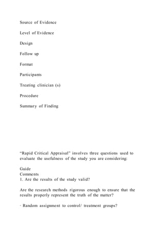 Source of Evidence
Level of Evidence
Design
Follow up
Format
Participants
Treating clinician (s)
Procedure
Summary of Finding
“Rapid Critical Appraisal” involves three questions used to
evaluate the usefulness of the study you are considering:
Guide
Comments
1. Are the results of the study valid?
Are the research methods rigorous enough to ensure that the
results properly represent the truth of the matter?
· Random assignment to control/ treatment groups?
 