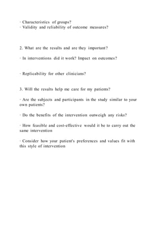· Characteristics of groups?
· Validity and reliability of outcome measures?
2. What are the results and are they important?
· In interventions did it work? Impact on outcomes?
· Replicability for other clinicians?
3. Will the results help me care for my patients?
· Are the subjects and participants in the study similar to your
own patients?
· Do the benefits of the intervention outweigh any risks?
· How feasible and cost-effective would it be to carry out the
same intervention
· Consider how your patient's preferences and values fit with
this style of intervention
 