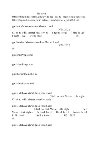 Practice
https://libguides.uams.edu/evidence_based_medicine/acquiring
https://apps.lib.umn.edu/instruction/ebp/story_html5.html
ppt/notesMasters/notesMaster1.xml
3/21/2022
Click to edit Master text styles Second level Third level
Fourth level Fifth level ‹#›
ppt/handoutMasters/handoutMaster1.xml
3/21/2022
‹#›
ppt/presProps.xml
ppt/viewProps.xml
ppt/theme/theme1.xml
ppt/tableStyles.xml
ppt/slideLayouts/slideLayout1.xml
Click to edit Master title style
Click to edit Master subtitle style
ppt/slideLayouts/slideLayout2.xml
Click to edit Master title style Edit
Master text styles Second level Third level Fourth level
Fifth level Add a footer 3/21/2022
‹#›
ppt/slideLayouts/slideLayout3.xml
 