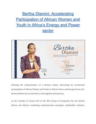 Bertha Dlamini: Accelerating
Participation of African Women and
Youth in Africa’s Energy and Power
sector
Defining the characteristics of a decisive leader, advocating for accelerated
participation of African Women and Youth in Africa’s Power and Energy Sector, Ms.
Bertha Dlamini has set herself as a foresighted entrepreneur.
As the Founder & Group CEO of the Rito Group of Companies Pty Ltd, Bertha
directs and delivers marketing communication strategies, stakeholder relations,
 