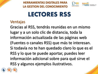 LECTORES RSS
HERRAMIENTAS DIGITALES PARA
LA GESTION DEL CONOCIMIENTO
Ventajas
Gracias al RSS, tendrás reunidas en un mismo
lugar y a un solo clic de distancia, toda la
información actualizada de las páginas web
(Fuentes o canales RSS) que más te interesan.
Si todavía no te han quedado claro lo que es el
RSS y lo que te puede aportar, puedes leer
información adicional sobre para qué sirve el
RSS y algunos ejemplos ilustrativos.
 