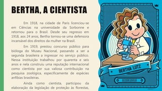 BERTHA, A CIENTISTA
Em 1918, na cidade de Paris licenciou-se
em Ciências na universidade da Sorbonne e
retornou para o Brasil. Desde seu regresso em
1918, aos 24 anos, Bertha tornou-se uma defensora
incansável dos direitos da mulher na Brasil.
Em 1919, prestou concurso público para
bióloga do Museu Nacional, passando a ser a
segunda brasileira a ingressar no serviço público.
Nessa instituição trabalhou por quarenta e seis
anos e nela construiu uma reputação internacional
como cientista por sua valiosa contribuição na
pesquisa zoológica, especificamente de espécies
anfíbias brasileiras.
Ainda como cientista, participou da
elaboração da legislação de proteção às florestas,
 