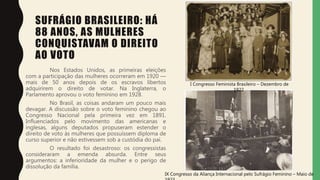 SUFRÁGIO BRASILEIRO: HÁ
88 ANOS, AS MULHERES
CONQUISTAVAM O DIREITO
AO VOTO
Nos Estados Unidos, as primeiras eleições
com a participação das mulheres ocorreram em 1920 —
mais de 50 anos depois de os escravos libertos
adquirirem o direito de votar. Na Inglaterra, o
Parlamento aprovou o voto feminino em 1928.
No Brasil, as coisas andaram um pouco mais
devagar. A discussão sobre o voto feminino chegou ao
Congresso Nacional pela primeira vez em 1891.
Influenciados pelo movimento das americanas e
inglesas, alguns deputados propuseram estender o
direito de voto às mulheres que possuíssem diploma de
curso superior e não estivessem sob a custódia do pai.
O resultado foi desastroso: os congressistas
consideraram a emenda absurda. Entre seus
argumentos: a inferioridade da mulher e o perigo de
dissolução da família.
IX Congresso da Aliança Internacional pelo Sufrágio Feminino – Maio de
I Congresso Feminista Brasileiro – Dezembro de
1922
 