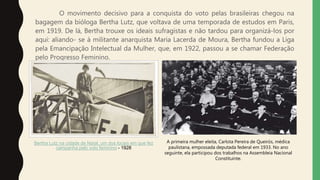 O movimento decisivo para a conquista do voto pelas brasileiras chegou na
bagagem da bióloga Bertha Lutz, que voltava de uma temporada de estudos em Paris,
em 1919. De lá, Bertha trouxe os ideais sufragistas e não tardou para organizá-los por
aqui: aliando- se à militante anarquista Maria Lacerda de Moura, Bertha fundou a Liga
pela Emancipação Intelectual da Mulher, que, em 1922, passou a se chamar Federação
pelo Progresso Feminino.
Bertha Lutz na cidade de Natal, um dos locais em que fez
campanha pelo voto feminino - 1928
A primeira mulher eleita, Carlota Pereira de Queirós, médica
paulistana, empossada deputada federal em 1933. No ano
seguinte, ela participou dos trabalhos na Assembleia Nacional
Constituinte.
 