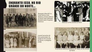 ENQUANTO ISSO, NO RIO
GRANDE DO NORTE...
Eleitoras no Rio Grande do Norte
As primeiras eleitoras brasileiras em Natal, no Rio Grande
do Norte
Banquete oferecido no
Hotel Glória à Júlia
Barbosa, primeira eleitora
do Brasil, pela Federação
Brasileira pelo Progresso
Feminino
Juvenal Lamartine de
Faria, governador do
Estado do Rio Grande
do Norte, e sufragistas
(1928)
 